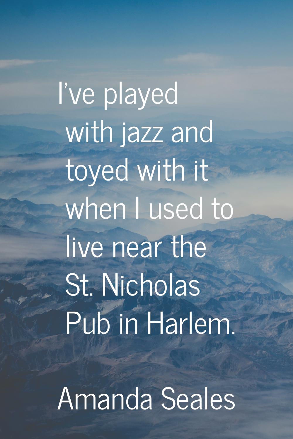 I've played with jazz and toyed with it when I used to live near the St. Nicholas Pub in Harlem.