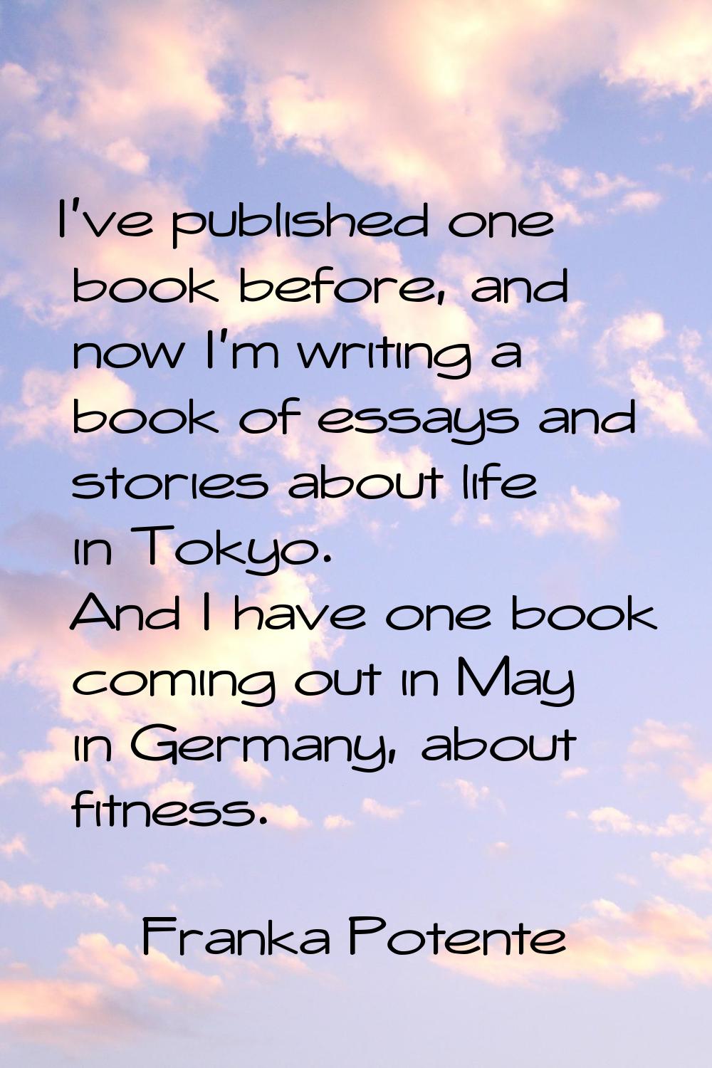 I've published one book before, and now I'm writing a book of essays and stories about life in Toky