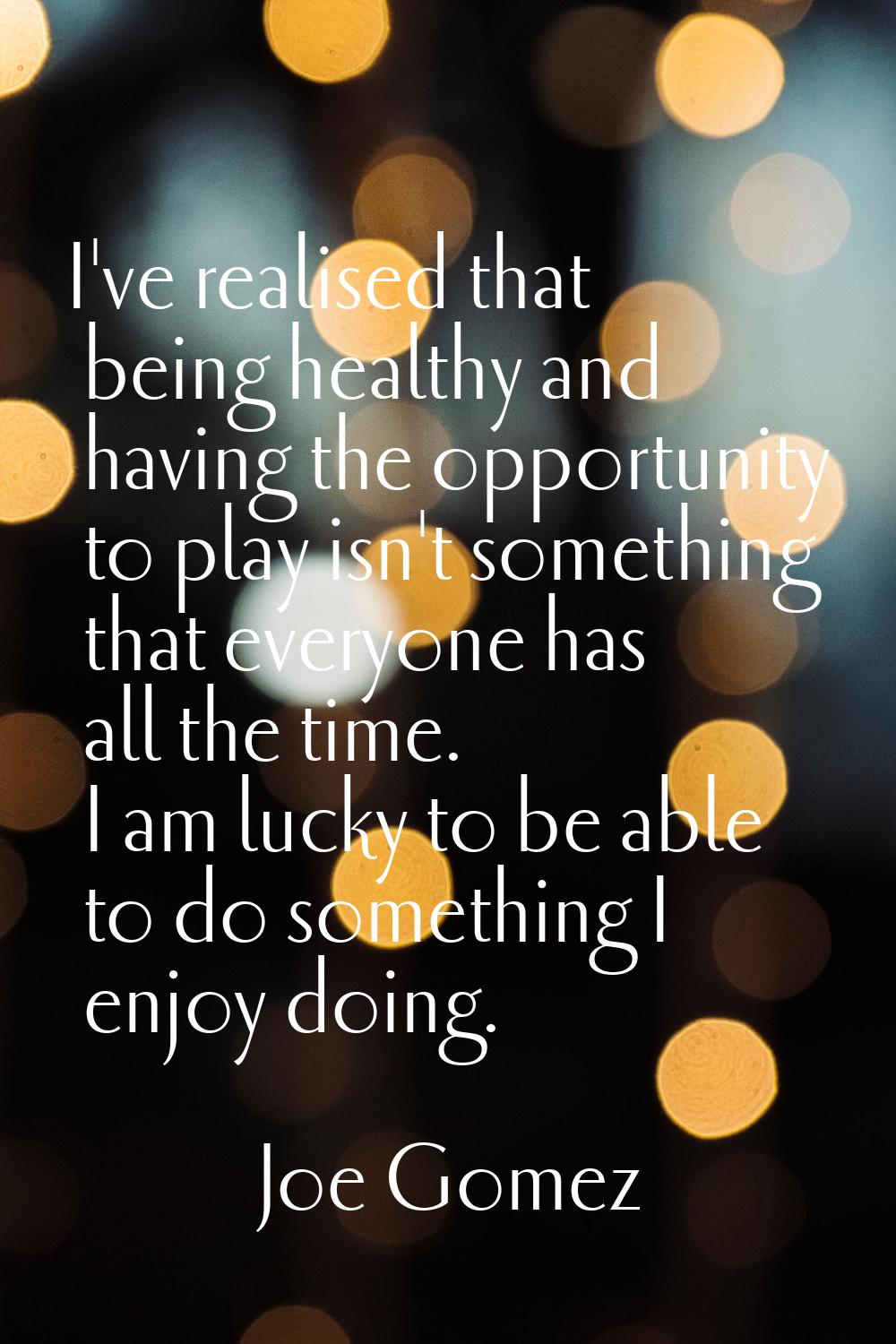 I've realised that being healthy and having the opportunity to play isn't something that everyone h