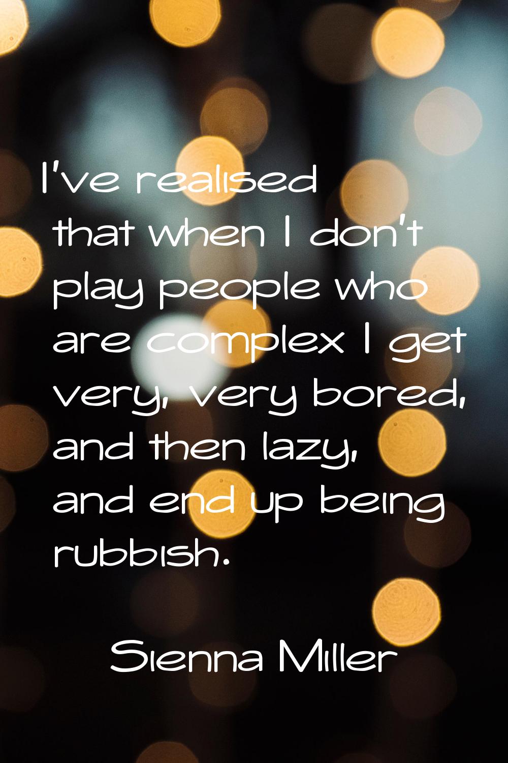 I've realised that when I don't play people who are complex I get very, very bored, and then lazy, 