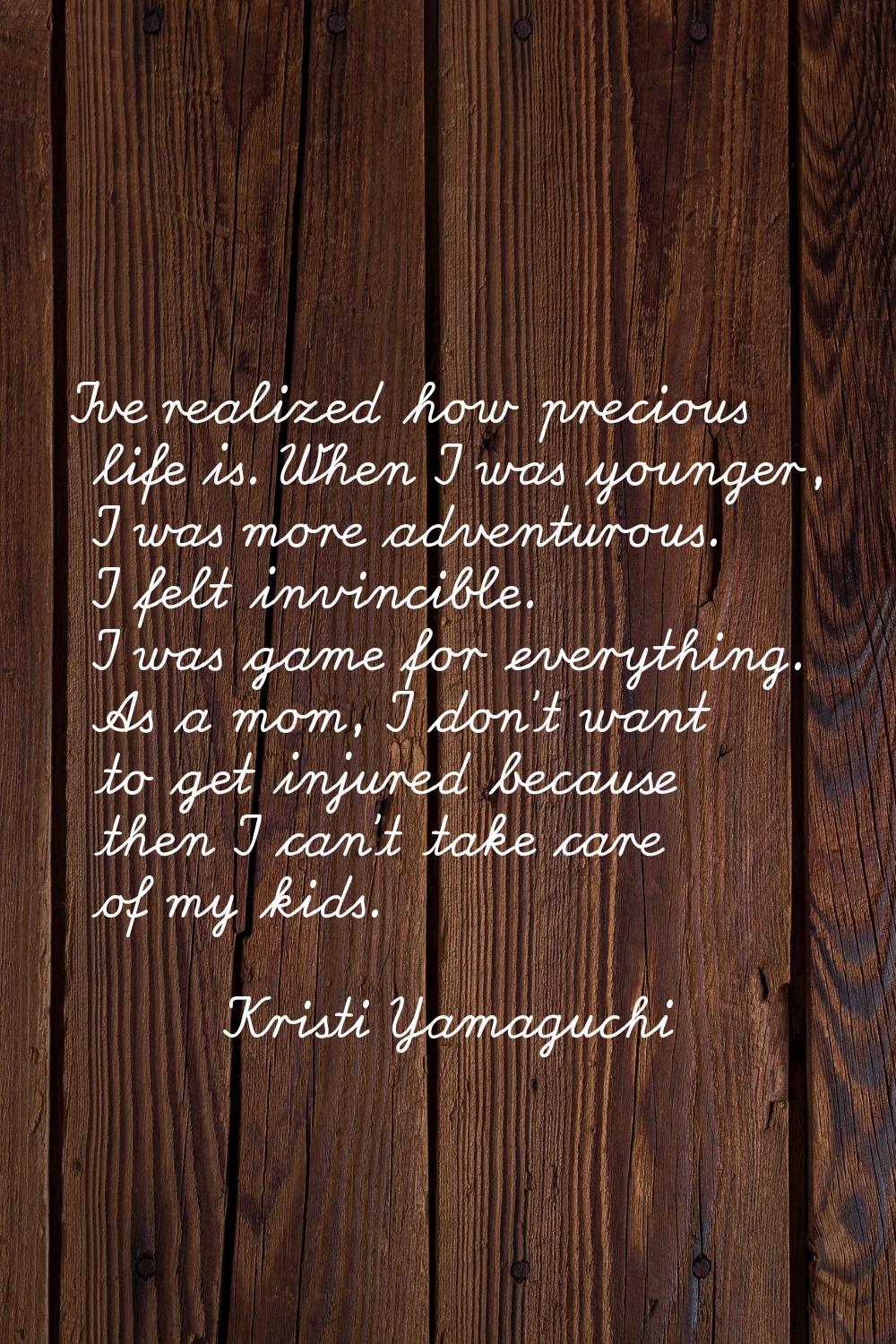 I've realized how precious life is. When I was younger, I was more adventurous. I felt invincible. 