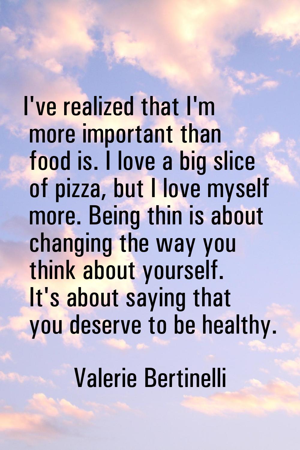 I've realized that I'm more important than food is. I love a big slice of pizza, but I love myself 