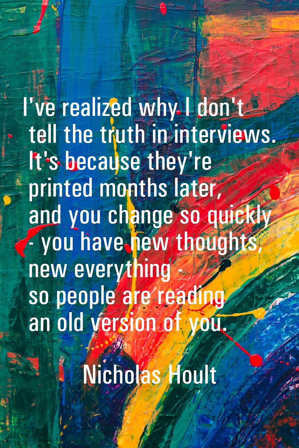 I've realized why I don't tell the truth in interviews. It's because they're printed months later, 