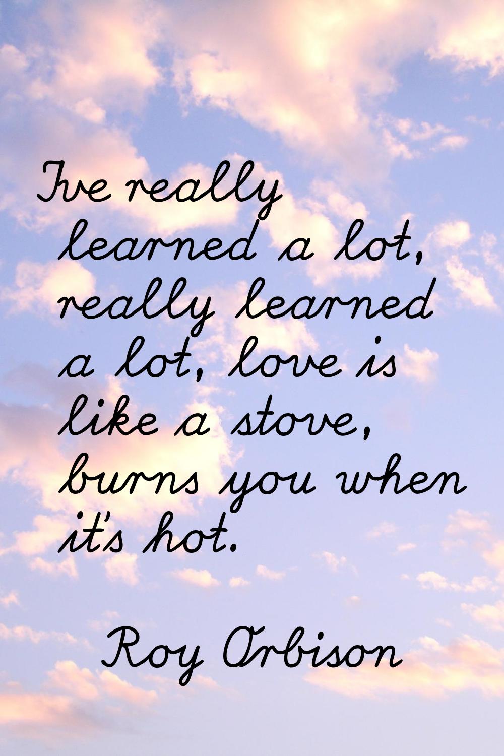 I've really learned a lot, really learned a lot, love is like a stove, burns you when it's hot.