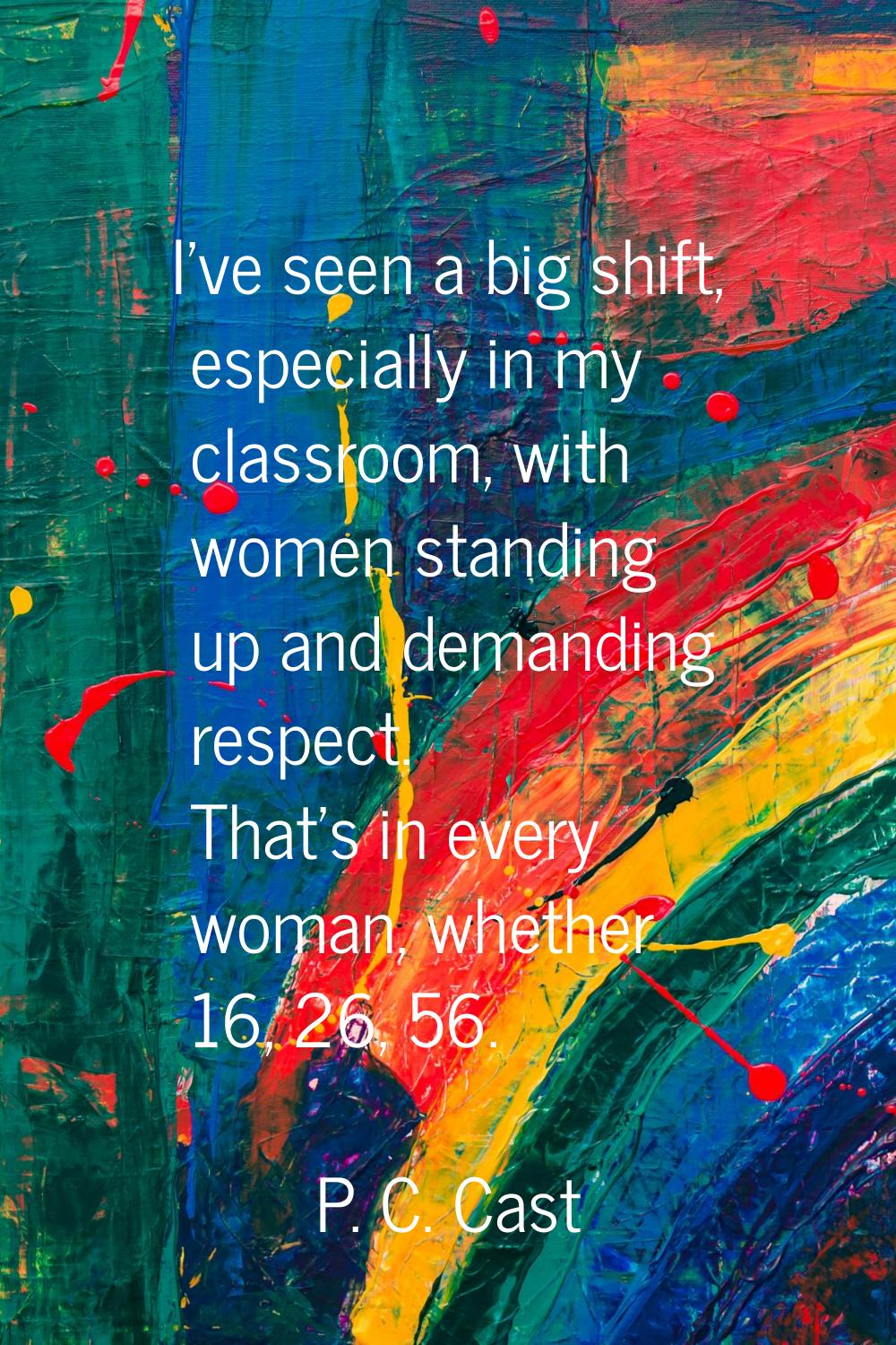 I've seen a big shift, especially in my classroom, with women standing up and demanding respect. Th