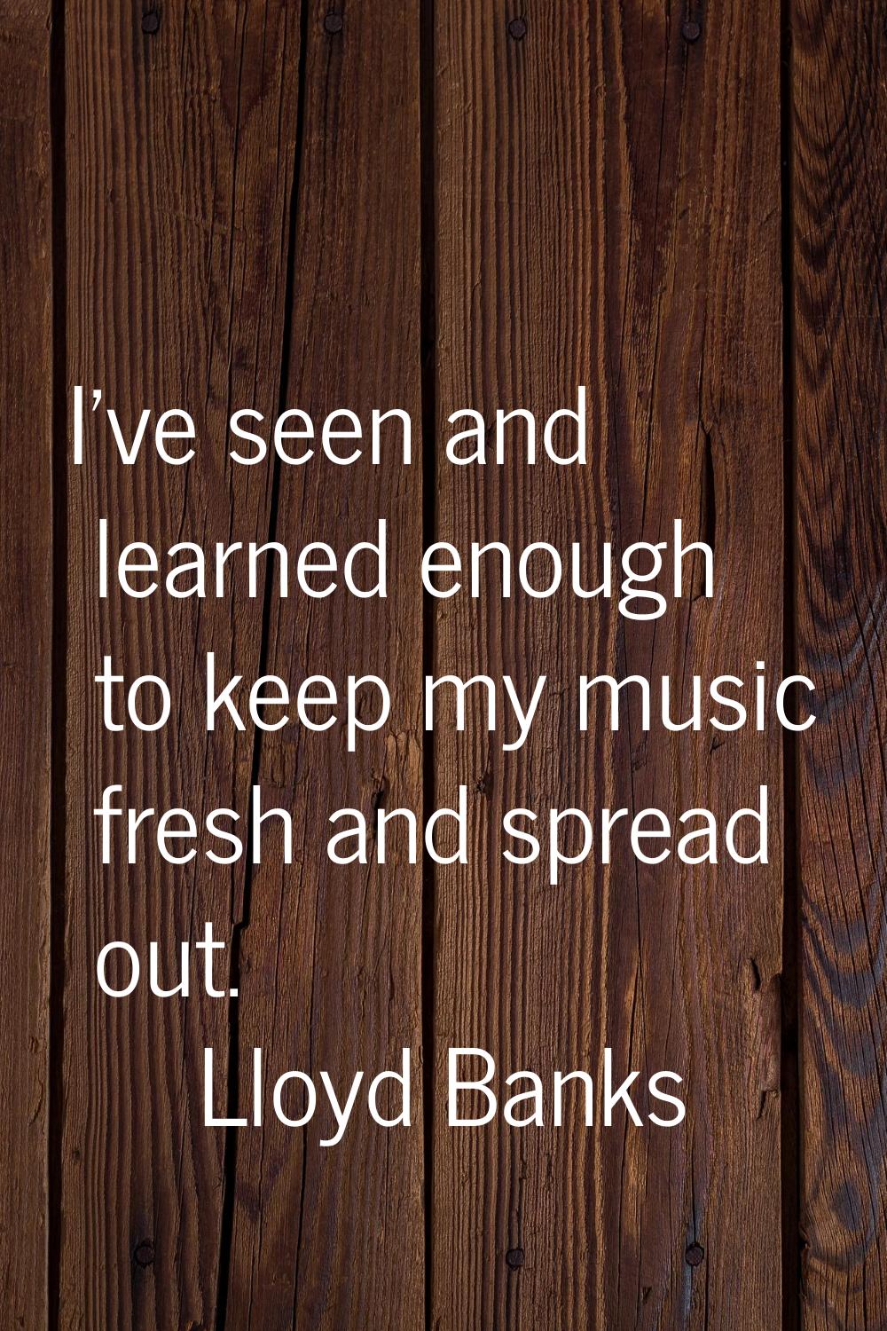 I've seen and learned enough to keep my music fresh and spread out.