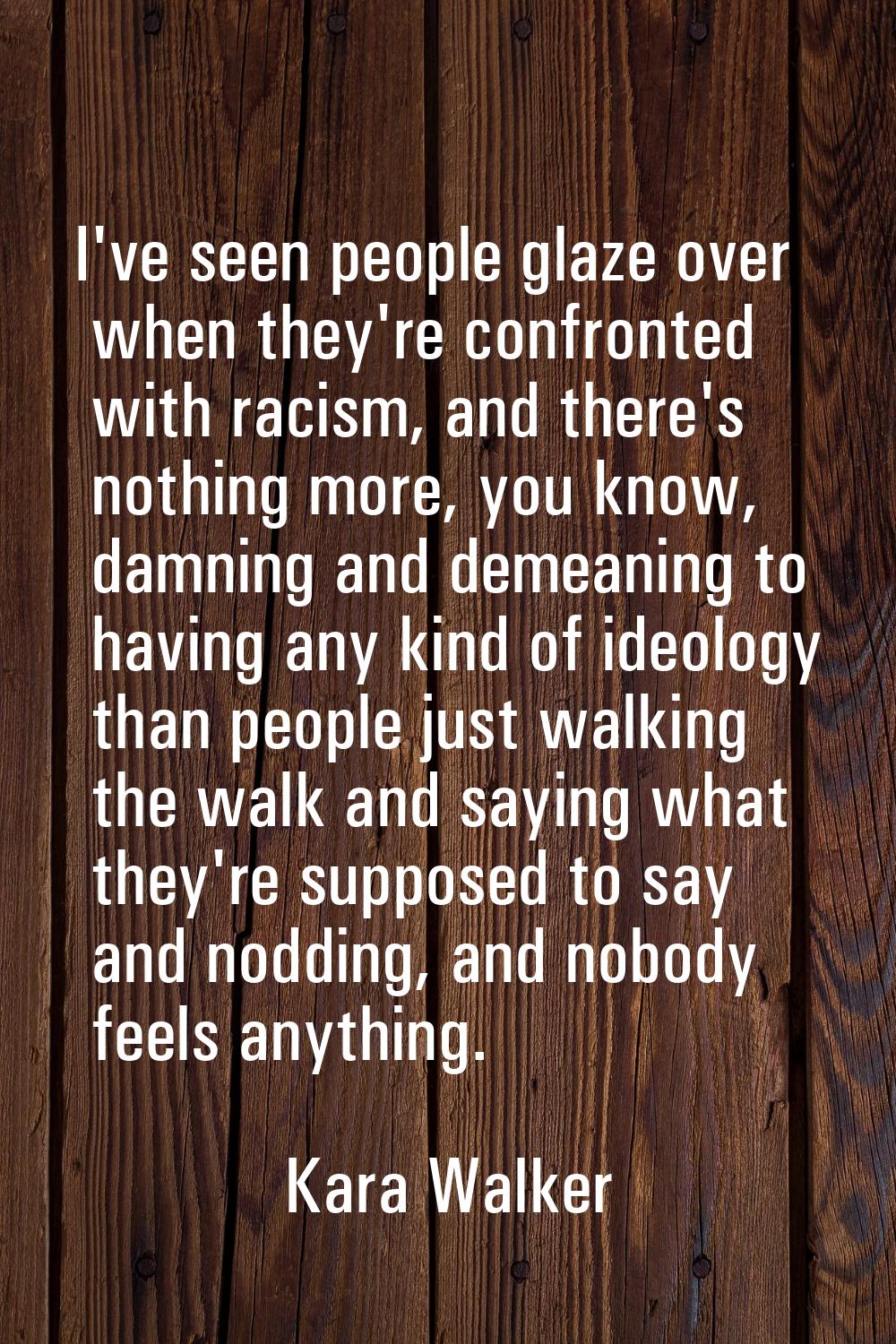 I've seen people glaze over when they're confronted with racism, and there's nothing more, you know