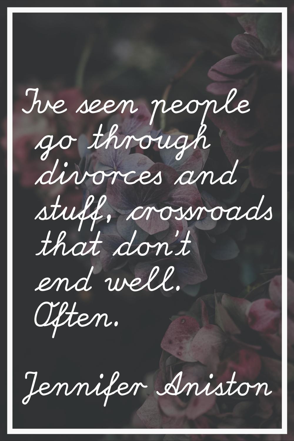 I've seen people go through divorces and stuff, crossroads that don't end well. Often.