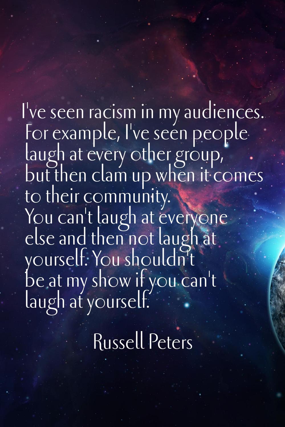 I've seen racism in my audiences. For example, I've seen people laugh at every other group, but the