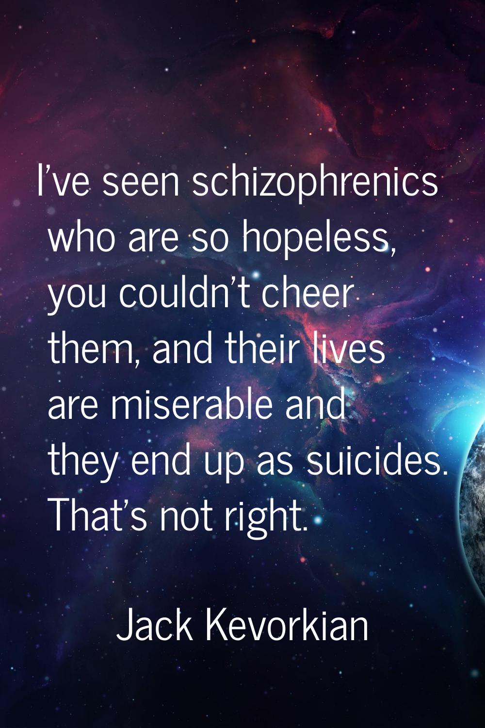 I've seen schizophrenics who are so hopeless, you couldn't cheer them, and their lives are miserabl