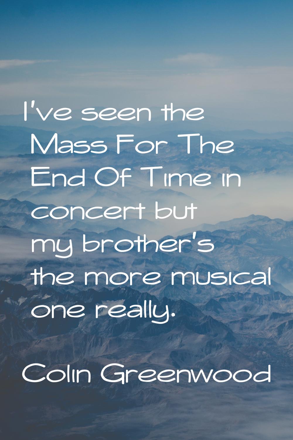 I've seen the Mass For The End Of Time in concert but my brother's the more musical one really.