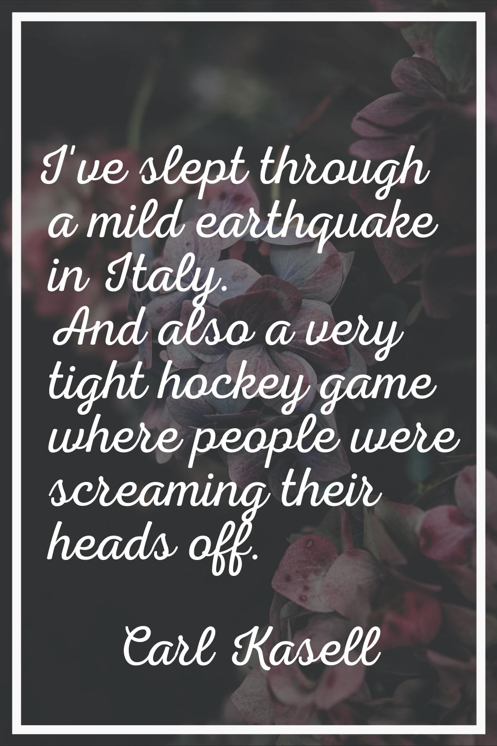 I've slept through a mild earthquake in Italy. And also a very tight hockey game where people were 