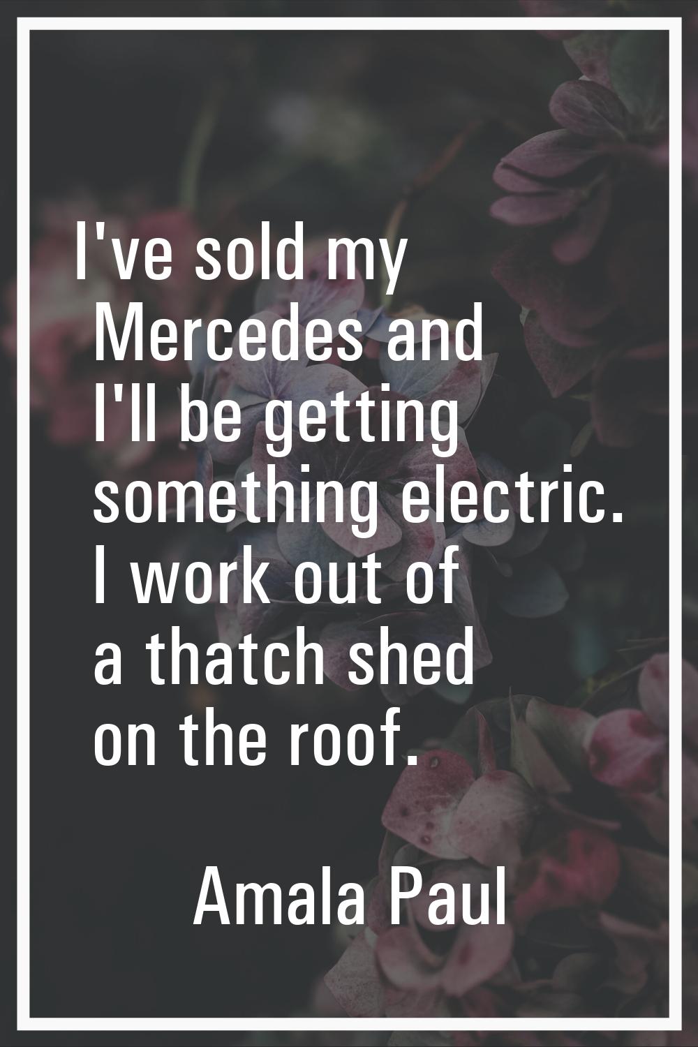 I've sold my Mercedes and I'll be getting something electric. I work out of a thatch shed on the ro