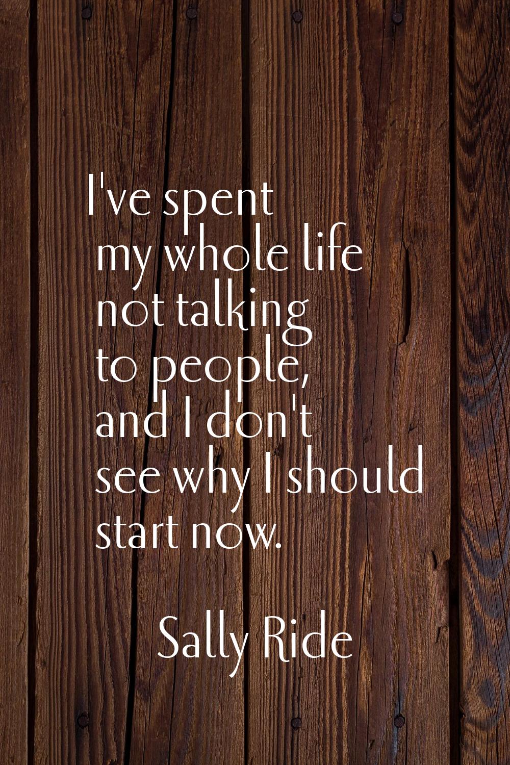 I've spent my whole life not talking to people, and I don't see why I should start now.