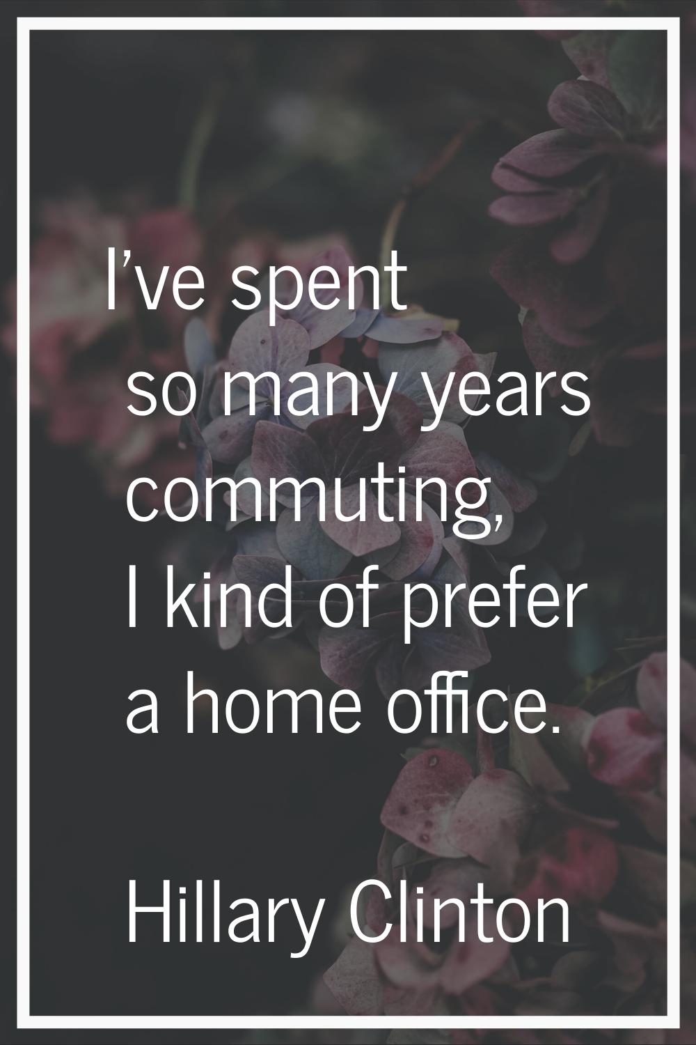 I've spent so many years commuting, I kind of prefer a home office.