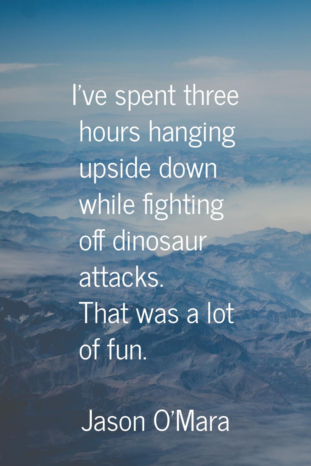 I've spent three hours hanging upside down while fighting off dinosaur attacks. That was a lot of f