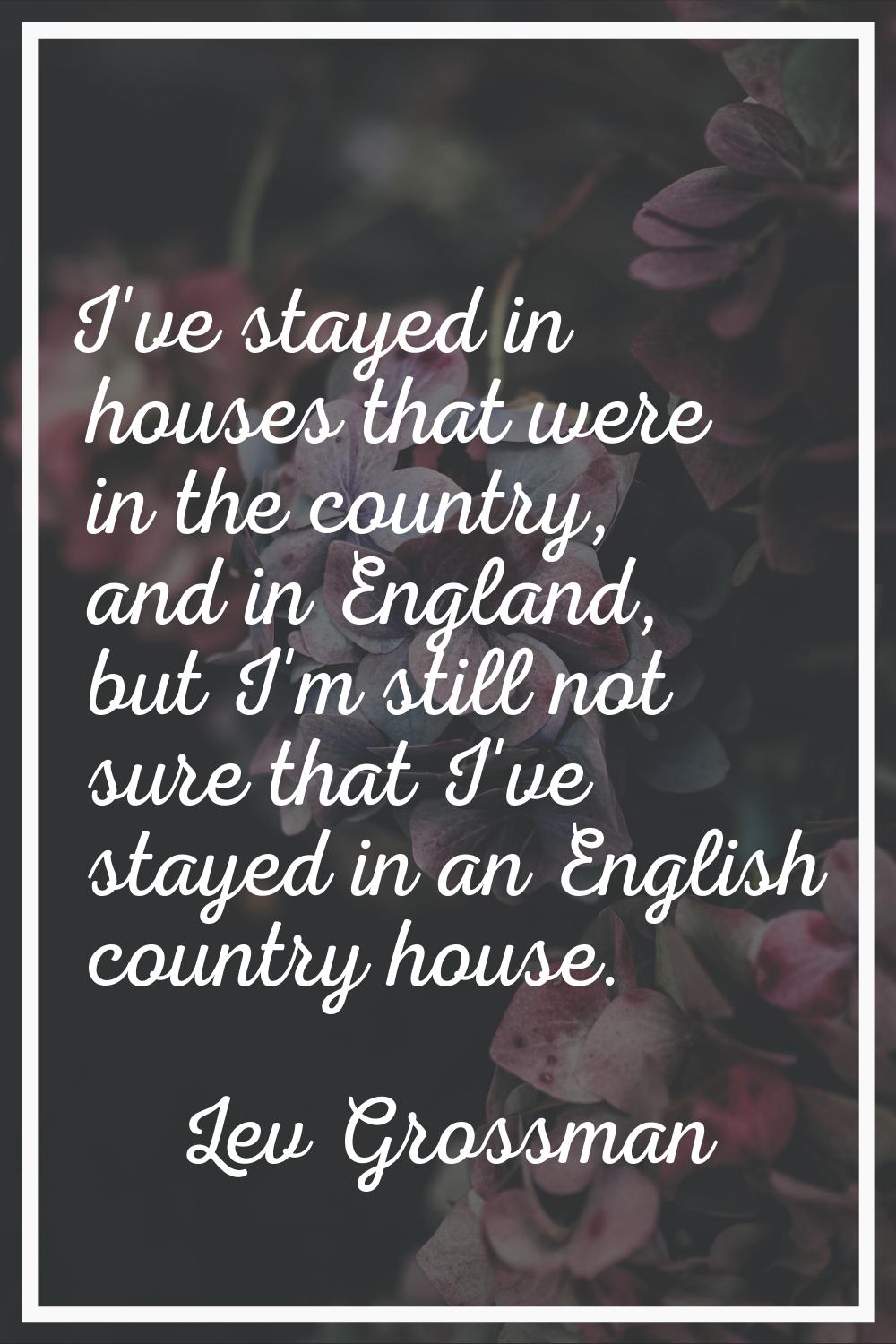 I've stayed in houses that were in the country, and in England, but I'm still not sure that I've st