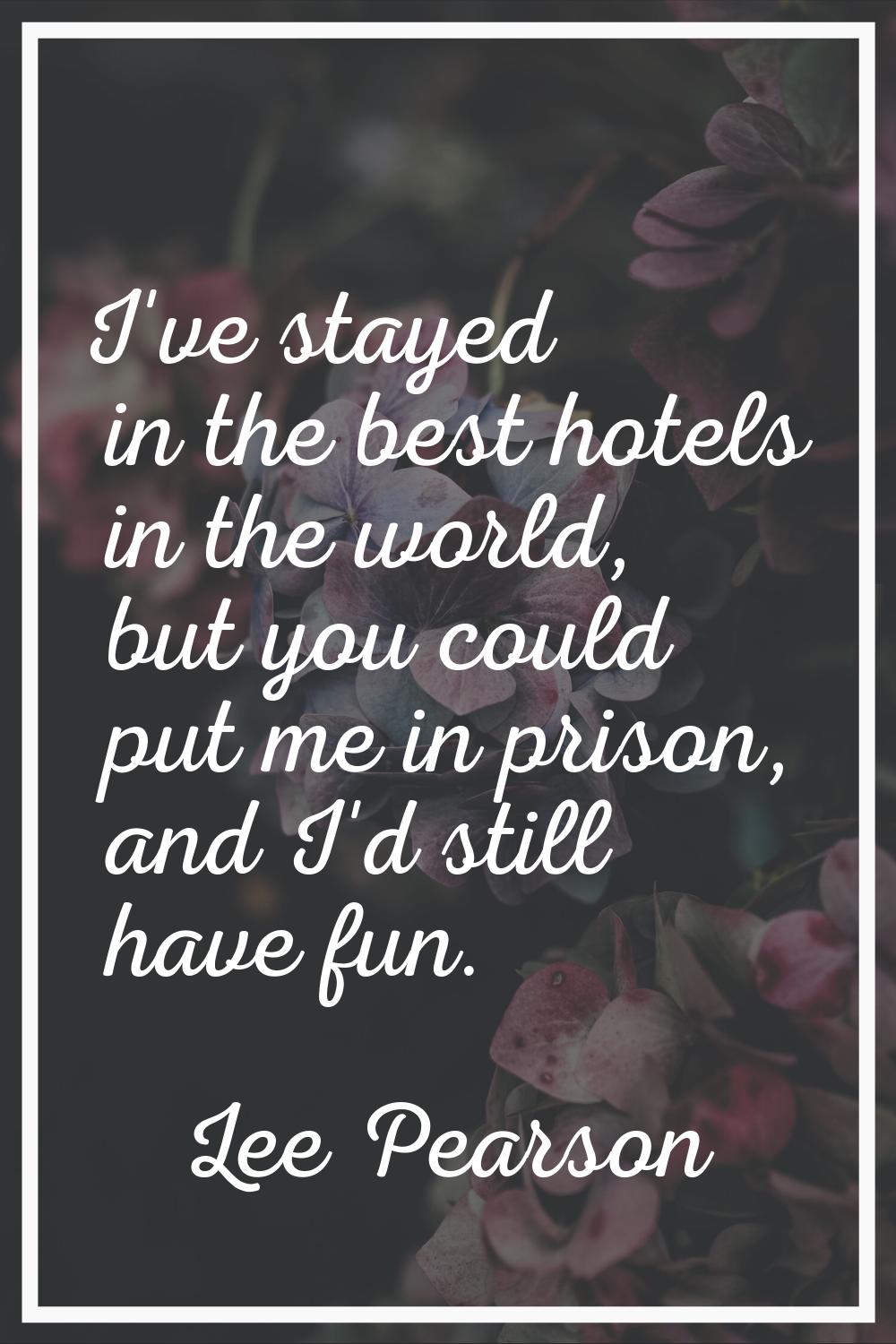 I've stayed in the best hotels in the world, but you could put me in prison, and I'd still have fun
