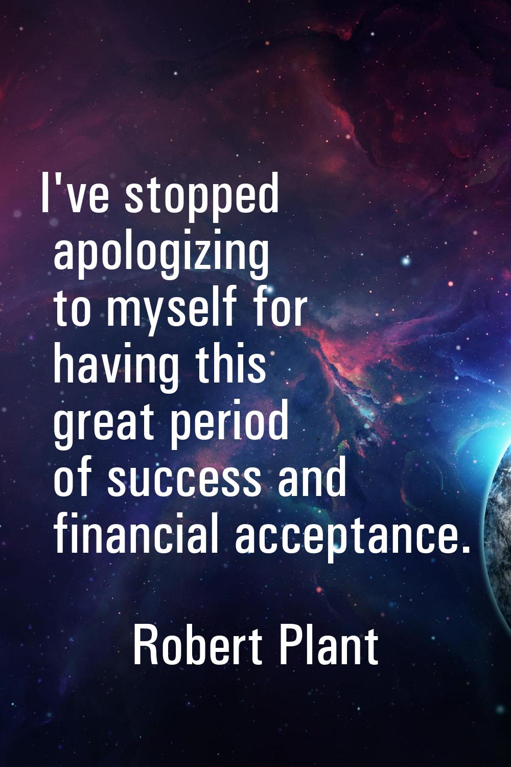 I've stopped apologizing to myself for having this great period of success and financial acceptance