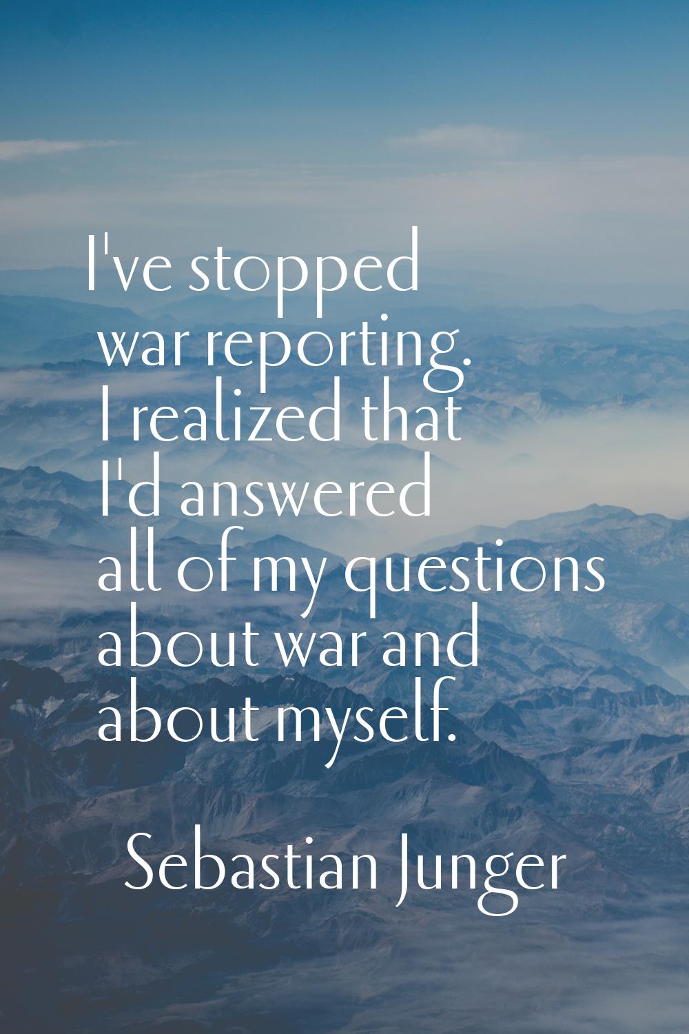 I've stopped war reporting. I realized that I'd answered all of my questions about war and about my