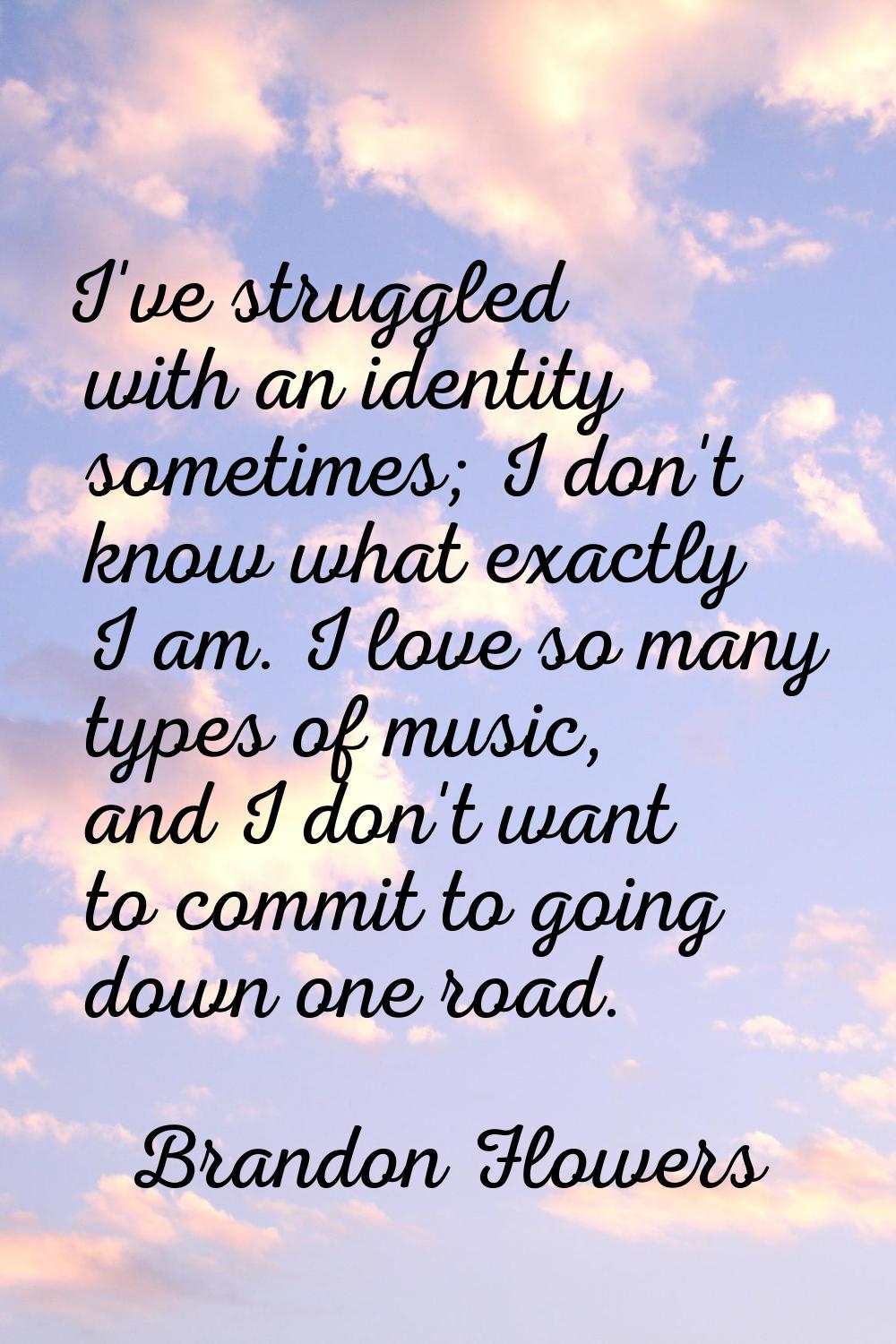 I've struggled with an identity sometimes; I don't know what exactly I am. I love so many types of 