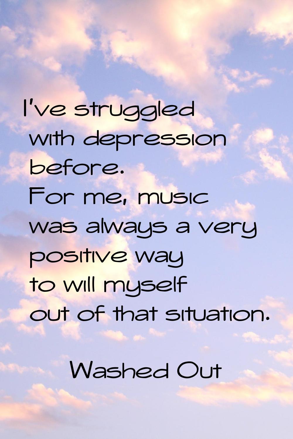 I've struggled with depression before. For me, music was always a very positive way to will myself 