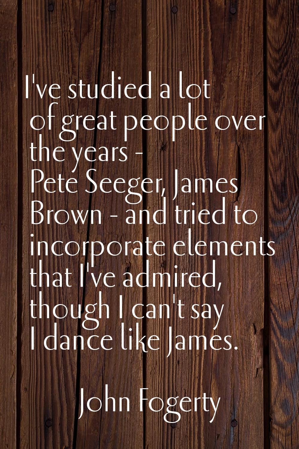 I've studied a lot of great people over the years - Pete Seeger, James Brown - and tried to incorpo