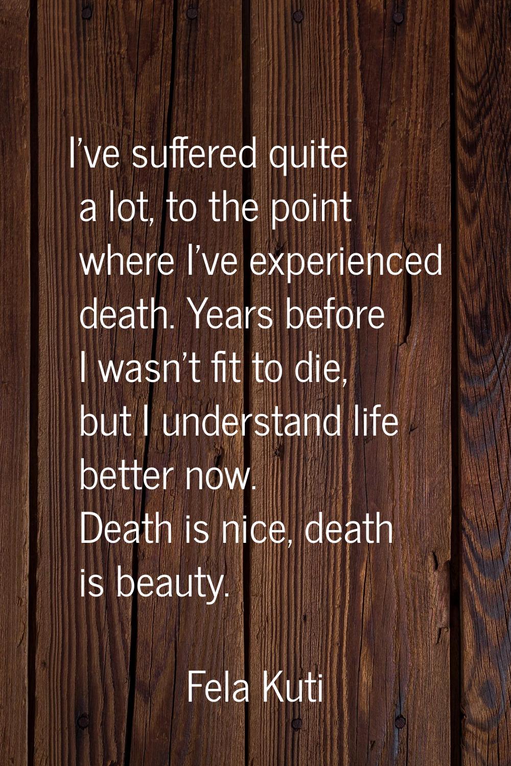 I've suffered quite a lot, to the point where I've experienced death. Years before I wasn't fit to 