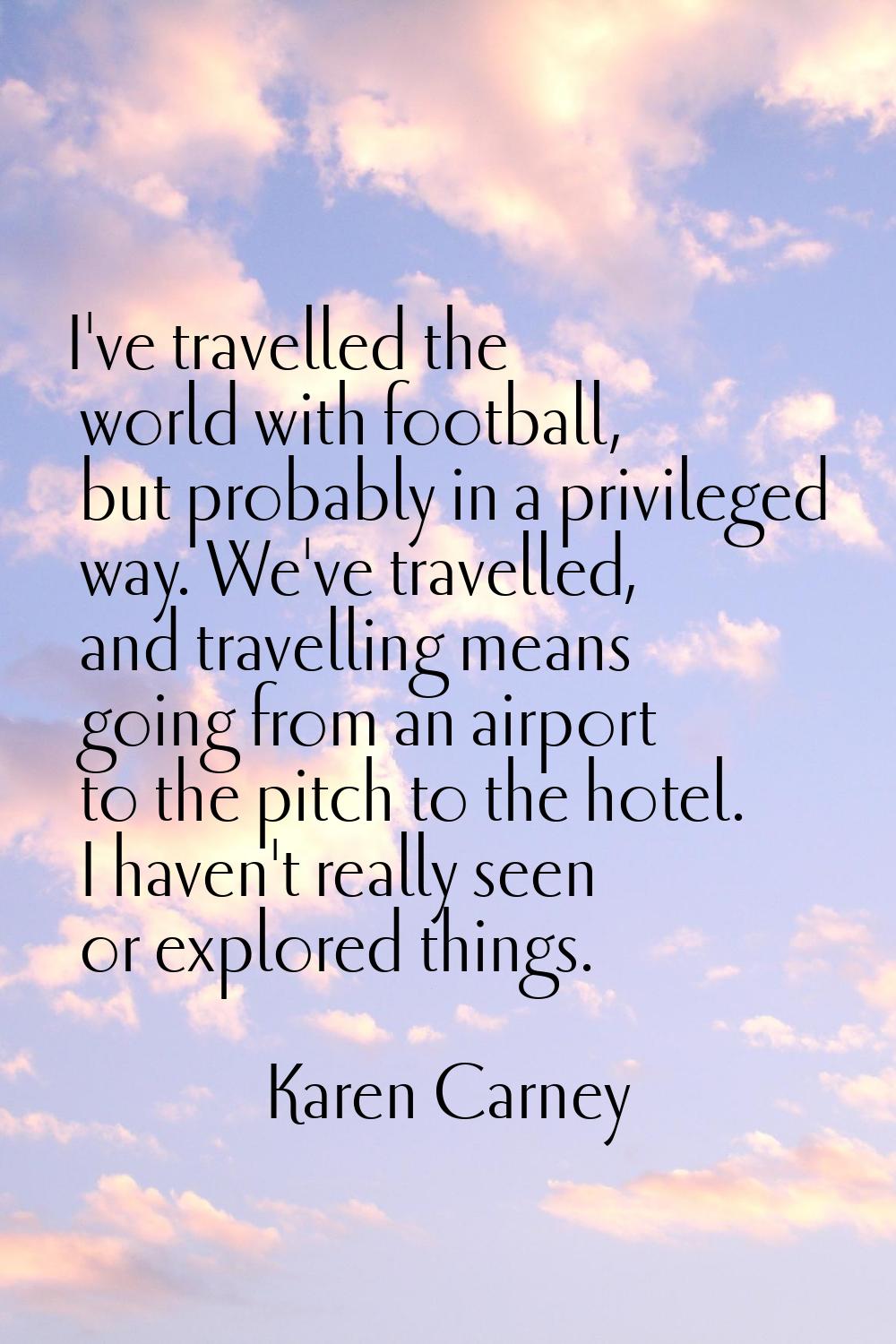 I've travelled the world with football, but probably in a privileged way. We've travelled, and trav