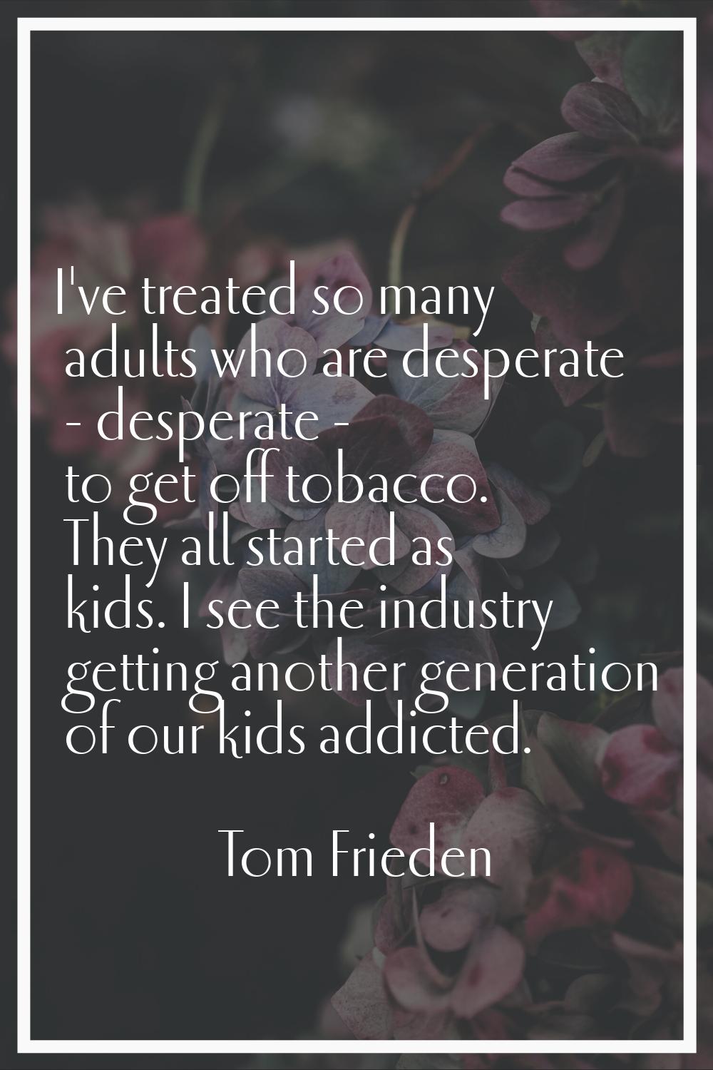 I've treated so many adults who are desperate - desperate - to get off tobacco. They all started as