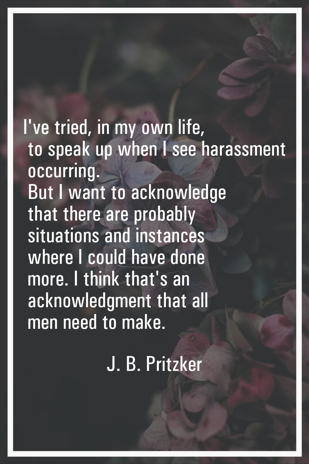 I've tried, in my own life, to speak up when I see harassment occurring. But I want to acknowledge 