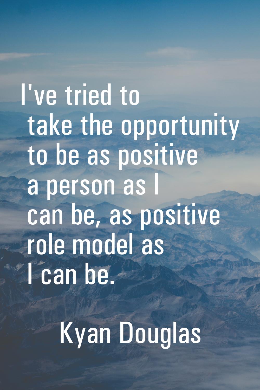 I've tried to take the opportunity to be as positive a person as I can be, as positive role model a
