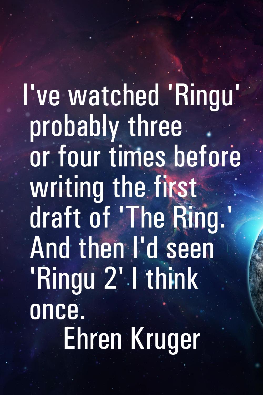 I've watched 'Ringu' probably three or four times before writing the first draft of 'The Ring.' And