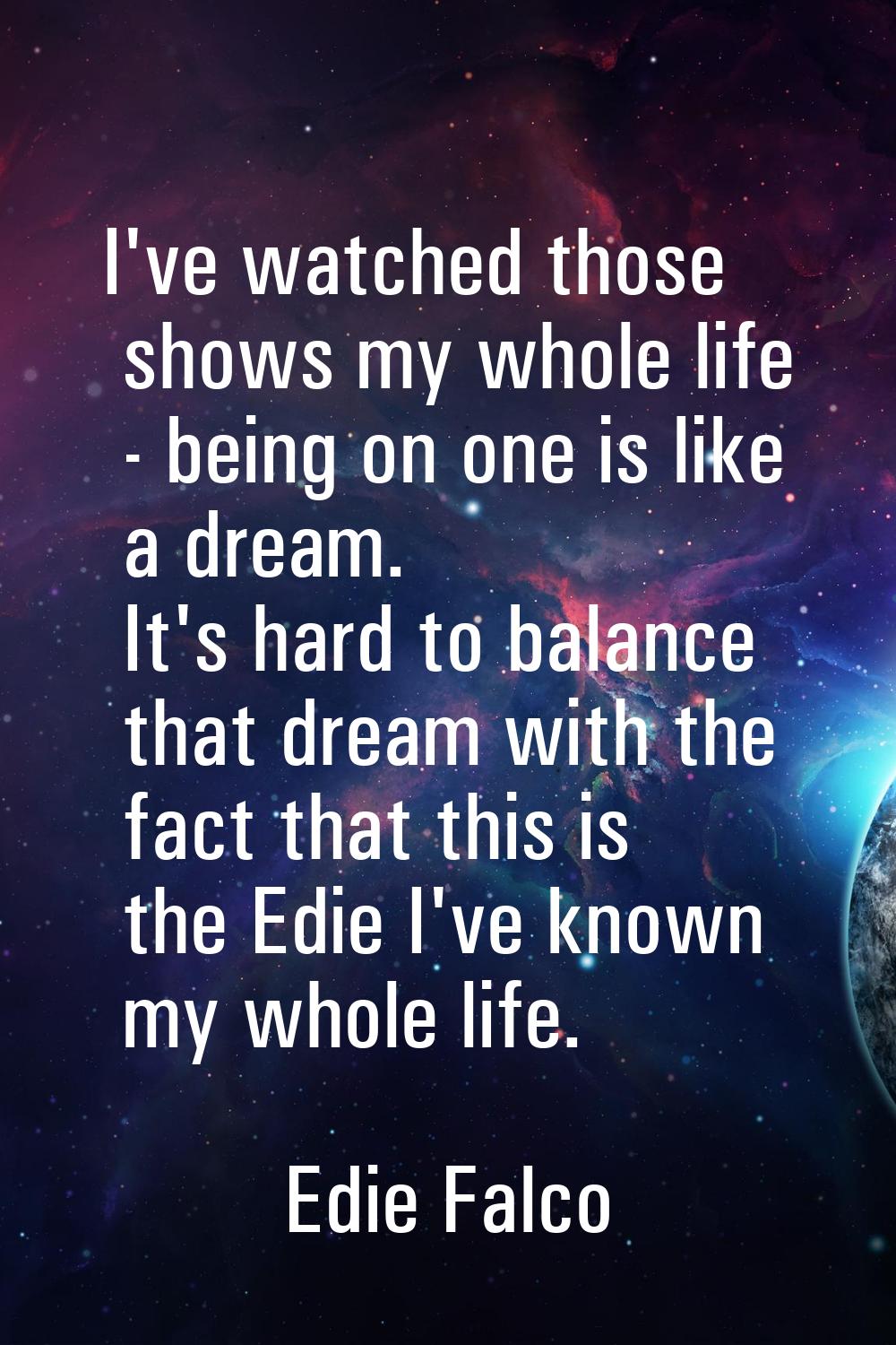 I've watched those shows my whole life - being on one is like a dream. It's hard to balance that dr