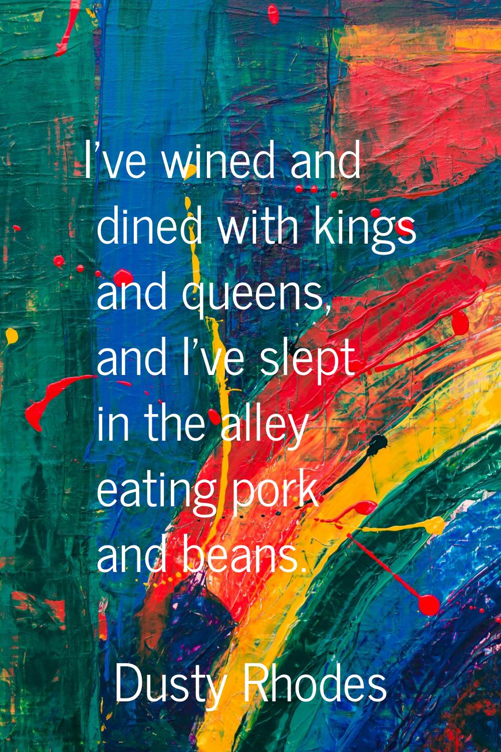 I've wined and dined with kings and queens, and I've slept in the alley eating pork and beans.