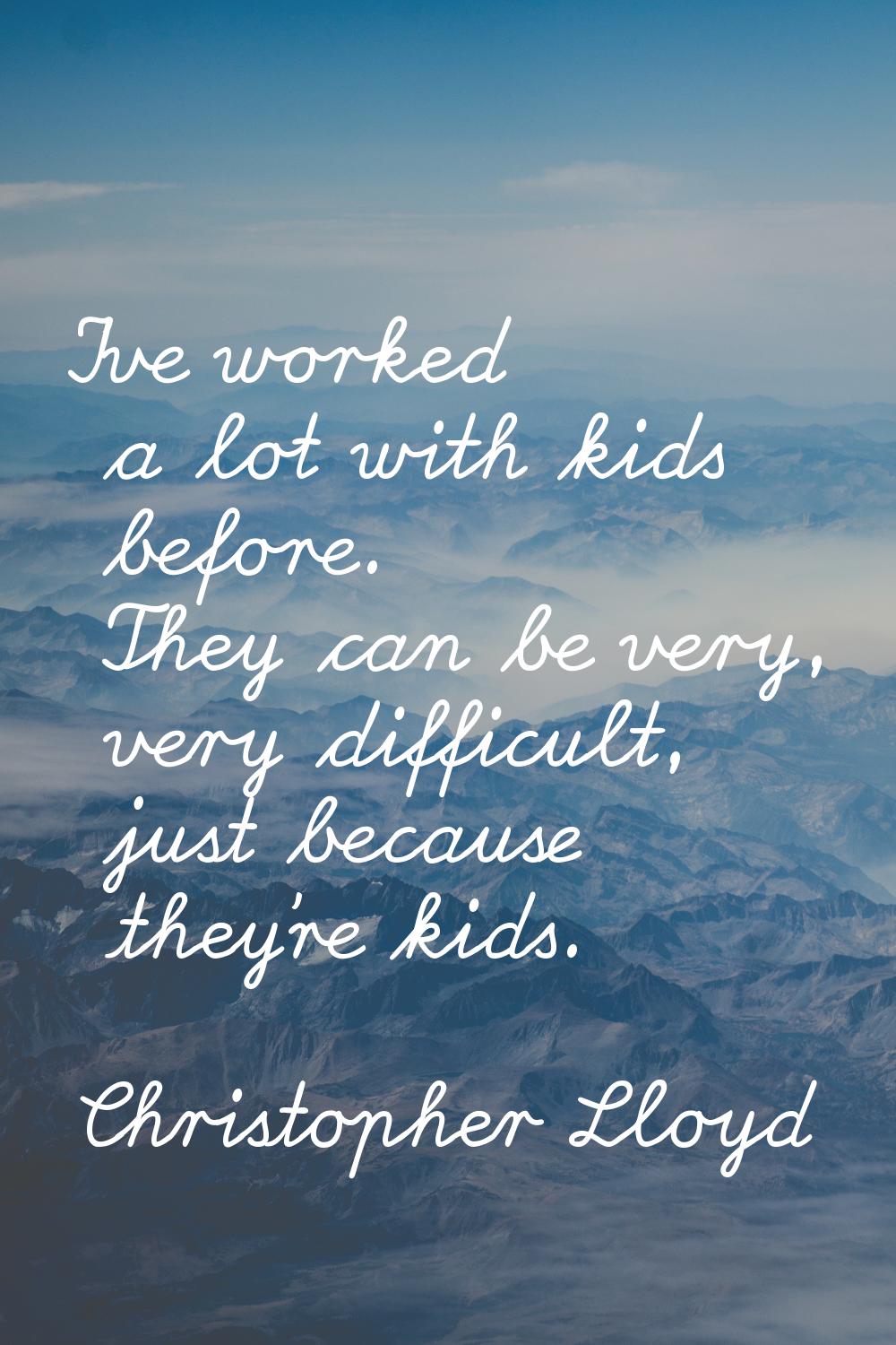 I've worked a lot with kids before. They can be very, very difficult, just because they're kids.