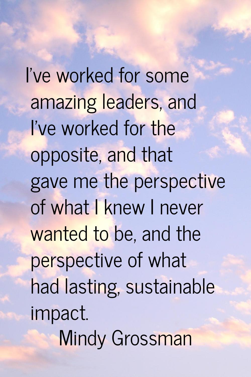 I've worked for some amazing leaders, and I've worked for the opposite, and that gave me the perspe
