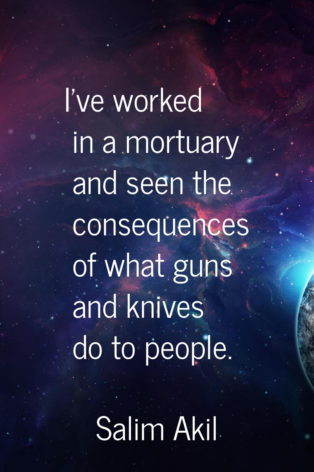 I've worked in a mortuary and seen the consequences of what guns and knives do to people.