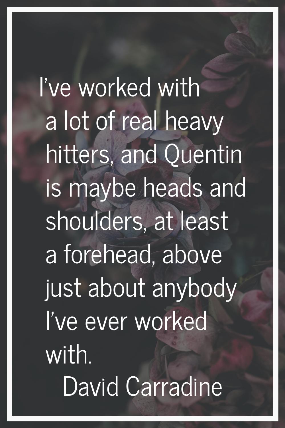 I've worked with a lot of real heavy hitters, and Quentin is maybe heads and shoulders, at least a 