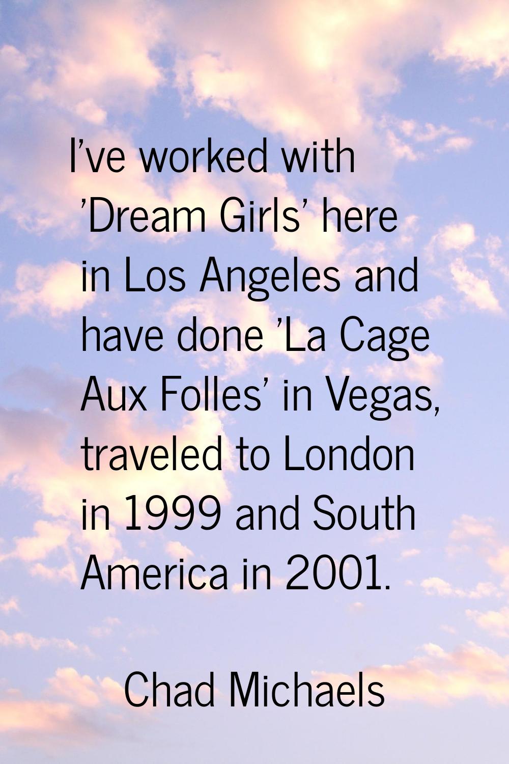 I've worked with 'Dream Girls' here in Los Angeles and have done 'La Cage Aux Folles' in Vegas, tra