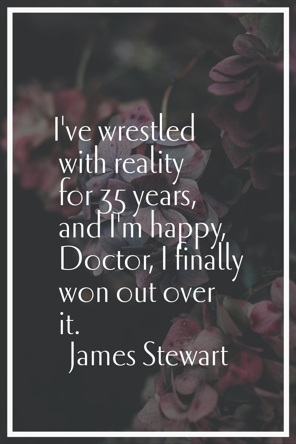 I've wrestled with reality for 35 years, and I'm happy, Doctor, I finally won out over it.