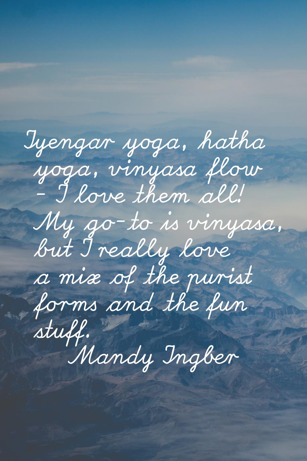Iyengar yoga, hatha yoga, vinyasa flow - I love them all! My go-to is vinyasa, but I really love a 