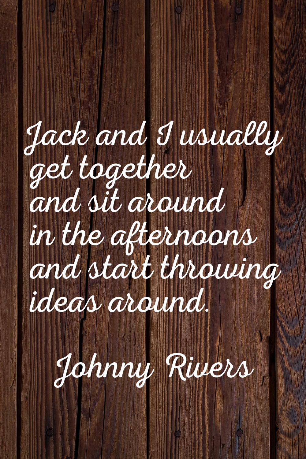 Jack and I usually get together and sit around in the afternoons and start throwing ideas around.