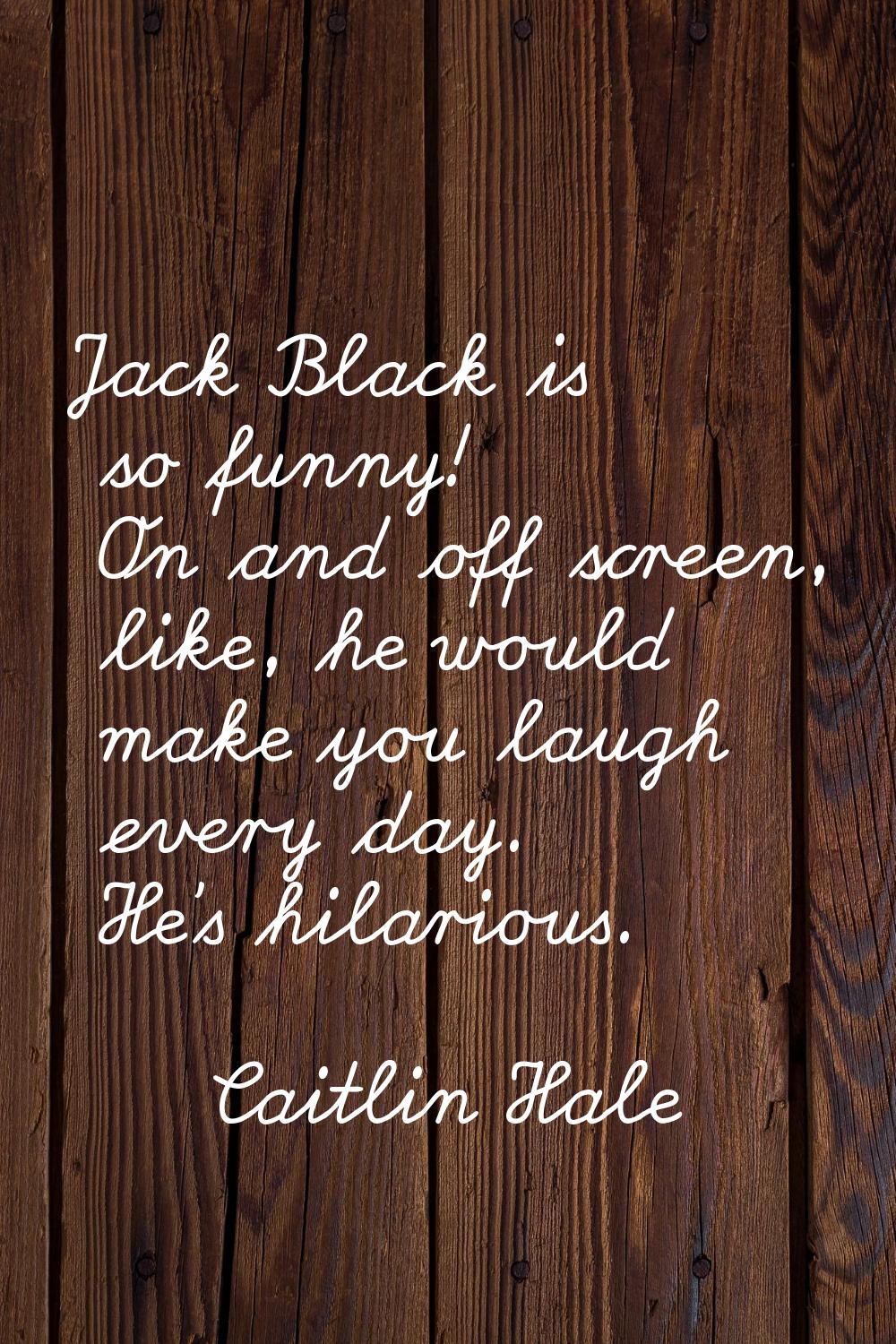 Jack Black is so funny! On and off screen, like, he would make you laugh every day. He's hilarious.