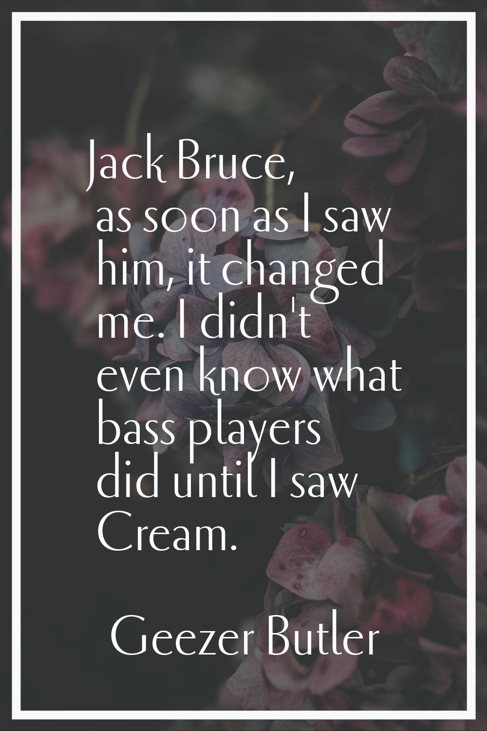 Jack Bruce, as soon as I saw him, it changed me. I didn't even know what bass players did until I s