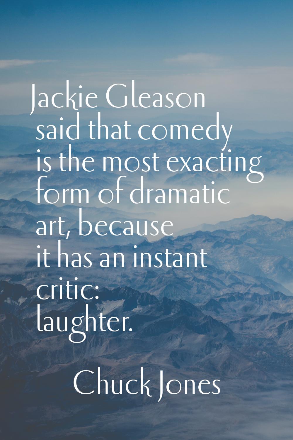 Jackie Gleason said that comedy is the most exacting form of dramatic art, because it has an instan