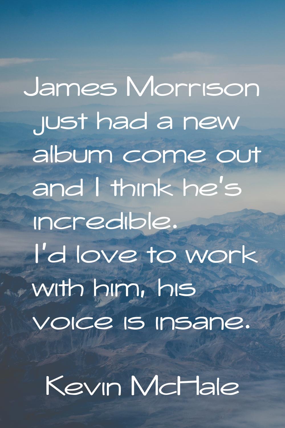 James Morrison just had a new album come out and I think he's incredible. I'd love to work with him