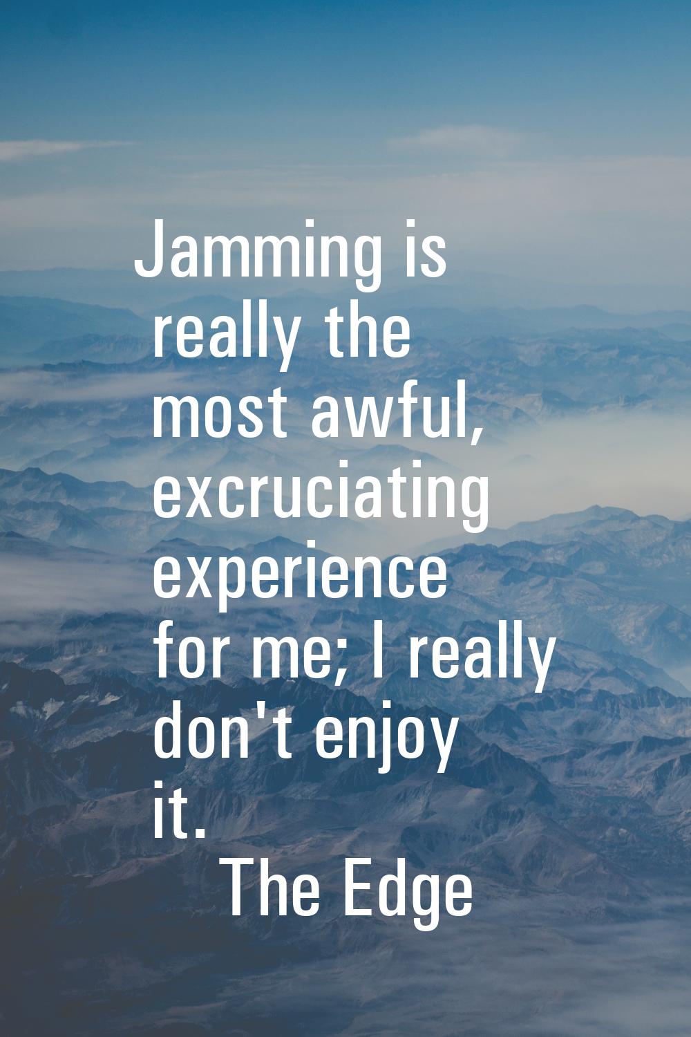 Jamming is really the most awful, excruciating experience for me; I really don't enjoy it.