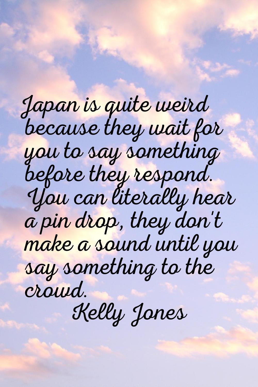 Japan is quite weird because they wait for you to say something before they respond. You can litera