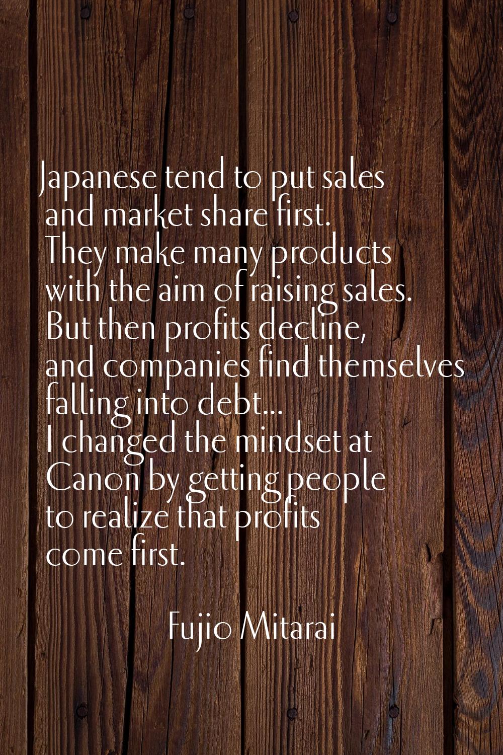Japanese tend to put sales and market share first. They make many products with the aim of raising 